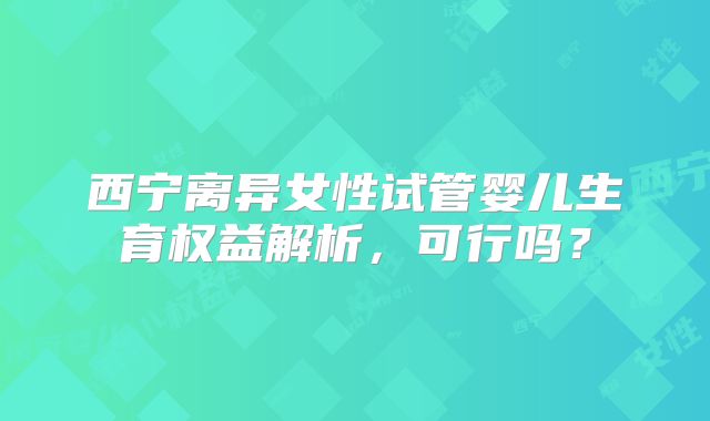 西宁离异女性试管婴儿生育权益解析，可行吗？
