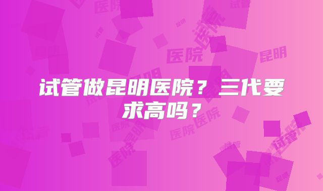 试管做昆明医院？三代要求高吗？