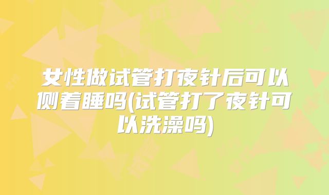 女性做试管打夜针后可以侧着睡吗(试管打了夜针可以洗澡吗)