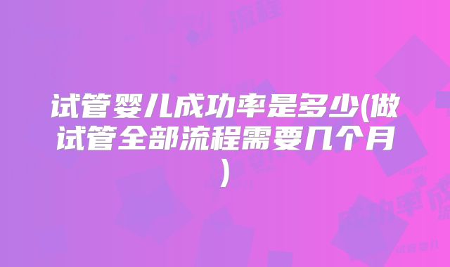 试管婴儿成功率是多少(做试管全部流程需要几个月)