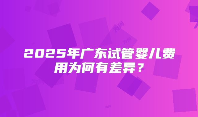 2025年广东试管婴儿费用为何有差异？