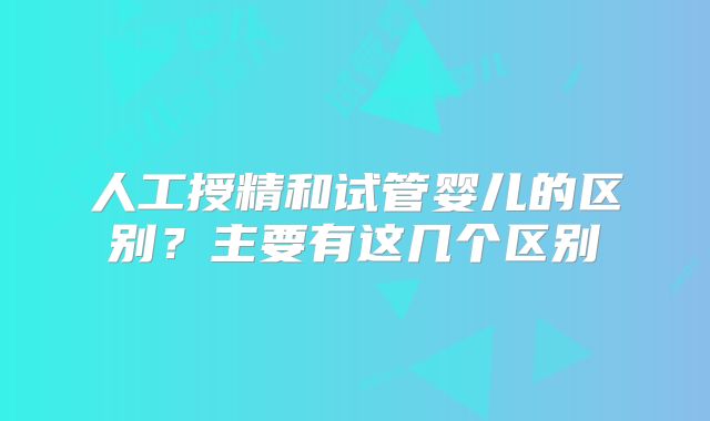 人工授精和试管婴儿的区别？主要有这几个区别