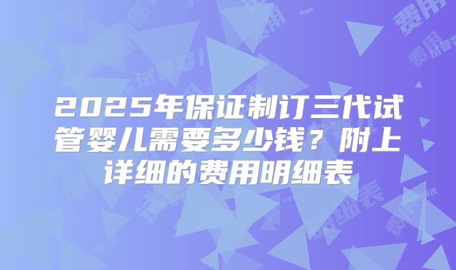 2025年保证制订三代试管婴儿需要多少钱?附上详细的费用明细表