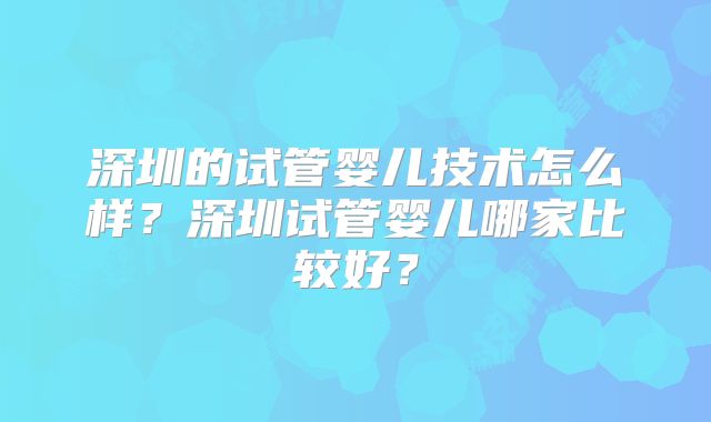 深圳的试管婴儿技术怎么样？深圳试管婴儿哪家比较好？