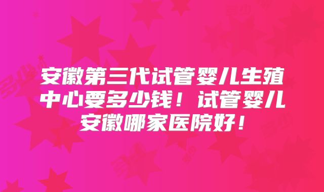 安徽第三代试管婴儿生殖中心要多少钱!试管婴儿安徽哪家医院好!