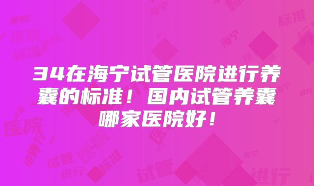 34在海宁试管医院进行养囊的标准!国内试管养囊哪家医院好!