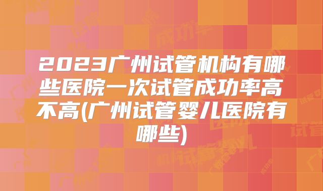 2023广州试管机构有哪些医院一次试管成功率高不高(广州试管婴儿医院有哪些)