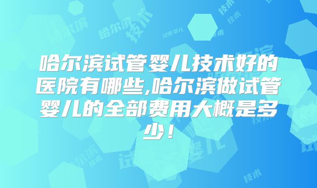 哈尔滨试管婴儿技术好的医院有哪些,哈尔滨做试管婴儿的全部费用大概是多少!