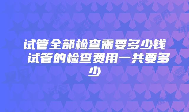 试管全部检查需要多少钱 试管的检查费用一共要多少