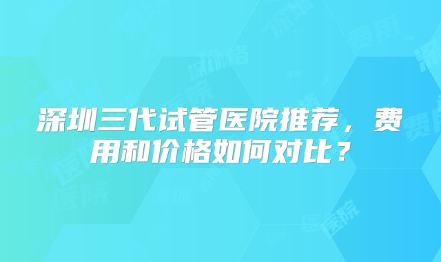 深圳三代试管医院推荐，费用和价格如何对比？