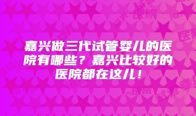 嘉兴做三代试管婴儿的医院有哪些？嘉兴比较好的医院都在这儿！