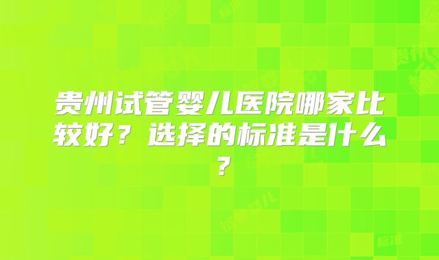 贵州试管婴儿医院哪家比较好?选择的标准是什么?