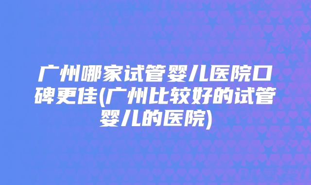 广州哪家试管婴儿医院口碑更佳(广州比较好的试管婴儿的医院)