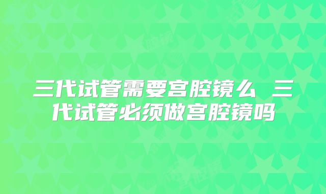 三代试管需要宫腔镜么 三代试管必须做宫腔镜吗