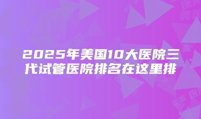 2025年美国10大医院三代试管医院排名在这里排