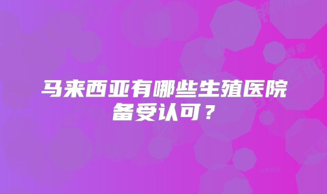 马来西亚有哪些生殖医院备受认可?