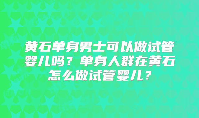 黄石单身男士可以做试管婴儿吗？单身人群在黄石怎么做试管婴儿？