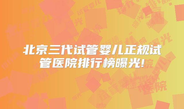 北京三代试管婴儿正规试管医院排行榜曝光!