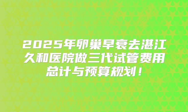 2025年卵巢早衰去湛江久和医院做三代试管费用总计与预算规划!