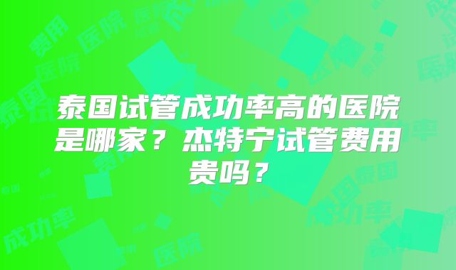 泰国试管成功率高的医院是哪家？杰特宁试管费用贵吗？