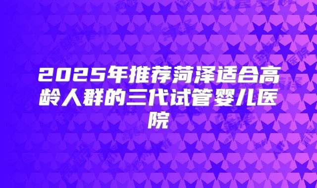 2025年推荐菏泽适合高龄人群的三代试管婴儿医院