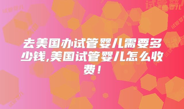 去美国办试管婴儿需要多少钱,美国试管婴儿怎么收费！