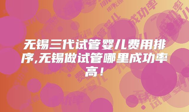 无锡三代试管婴儿费用排序,无锡做试管哪里成功率高！