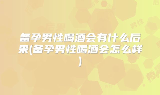 备孕男性喝酒会有什么后果(备孕男性喝酒会怎么样)