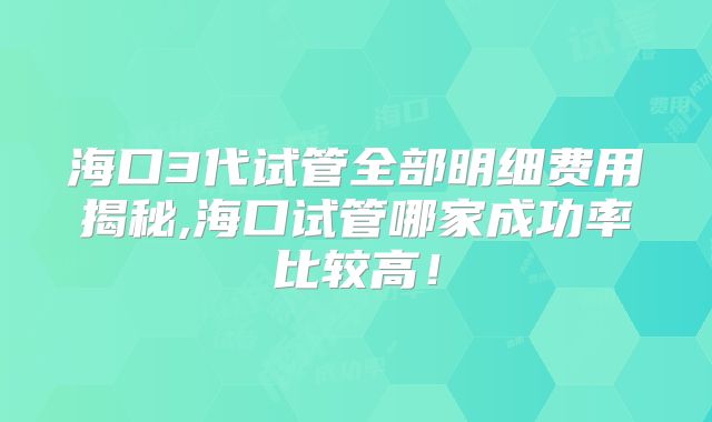 海口3代试管全部明细费用揭秘,海口试管哪家成功率比较高！