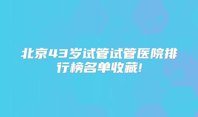 北京43岁试管试管医院排行榜名单收藏!