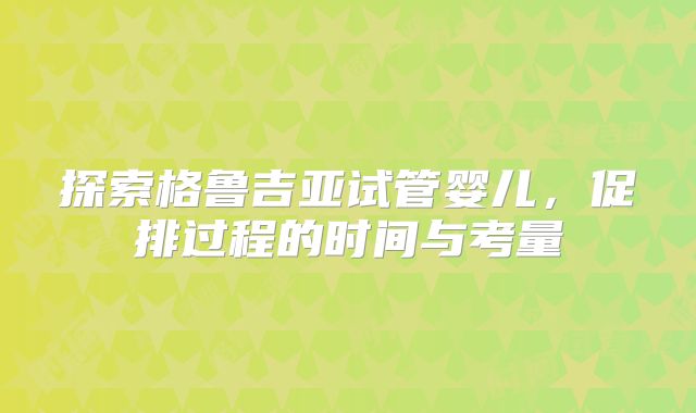 探索格鲁吉亚试管婴儿，促排过程的时间与考量