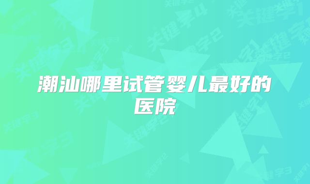 潮汕哪里试管婴儿最好的医院