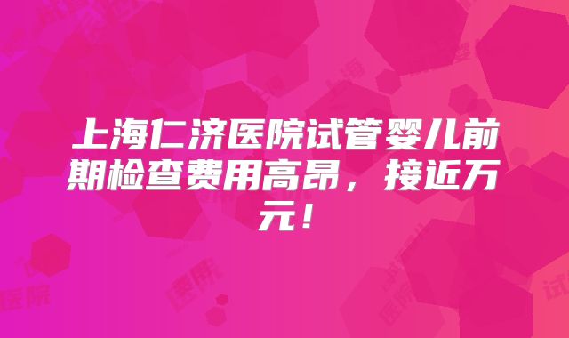 上海仁济医院试管婴儿前期检查费用高昂,接近万元!