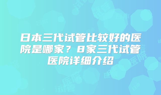 日本三代试管比较好的医院是哪家？8家三代试管医院详细介绍