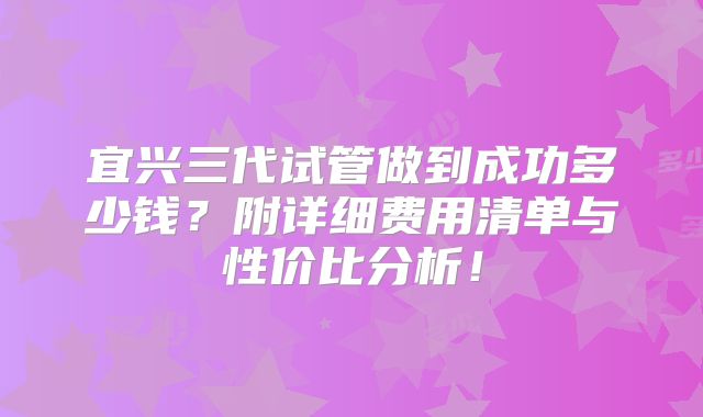 宜兴三代试管做到成功多少钱？附详细费用清单与性价比分析！