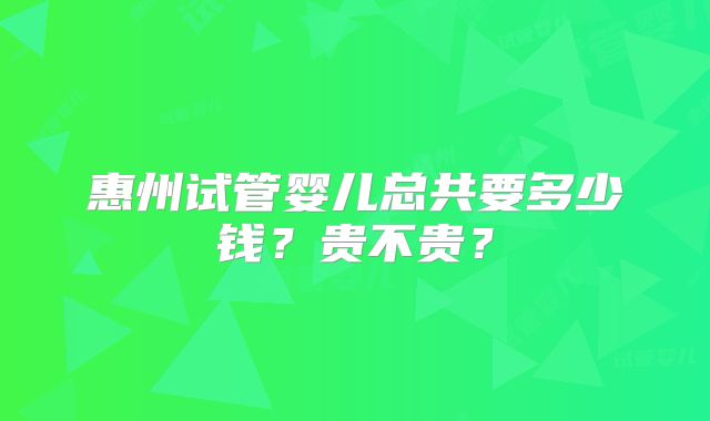 惠州试管婴儿总共要多少钱？贵不贵？
