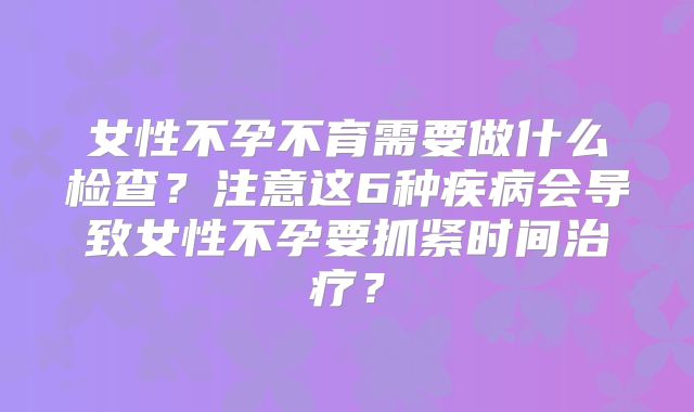 女性不孕不育需要做什么检查？注意这6种疾病会导致女性不孕要抓紧时间治疗？