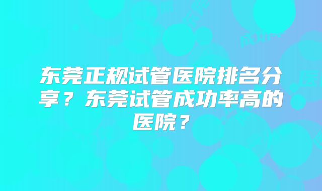 东莞正规试管医院排名分享？东莞试管成功率高的医院？