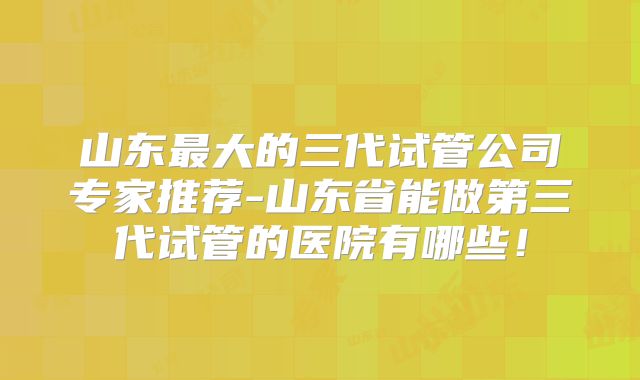 山东最大的三代试管公司专家推荐-山东省能做第三代试管的医院有哪些！