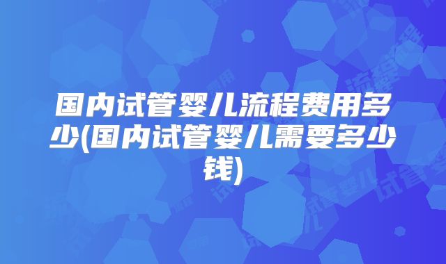 国内试管婴儿流程费用多少(国内试管婴儿需要多少钱)