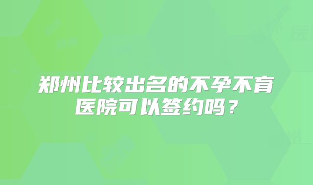 郑州比较出名的不孕不育医院可以签约吗？