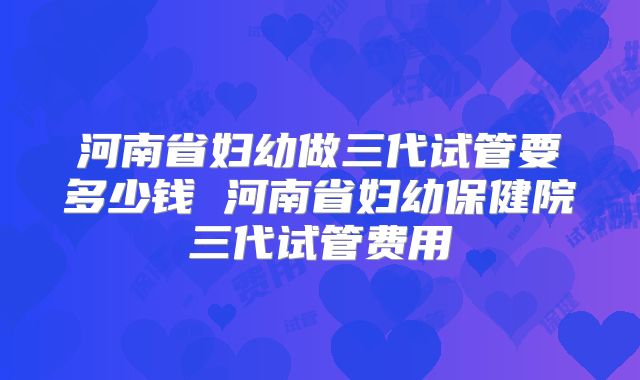 河南省妇幼做三代试管要多少钱 河南省妇幼保健院三代试管费用
