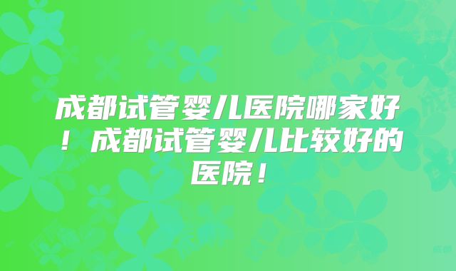 成都试管婴儿医院哪家好！成都试管婴儿比较好的医院！