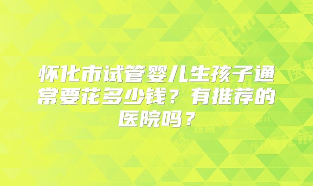 怀化市试管婴儿生孩子通常要花多少钱？有推荐的医院吗？