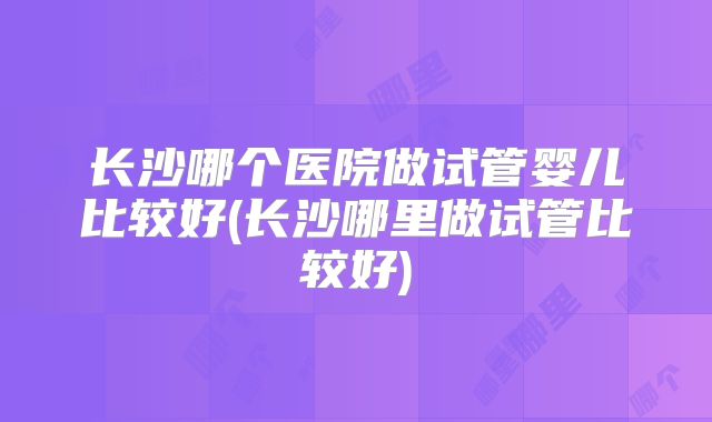 长沙哪个医院做试管婴儿比较好(长沙哪里做试管比较好)