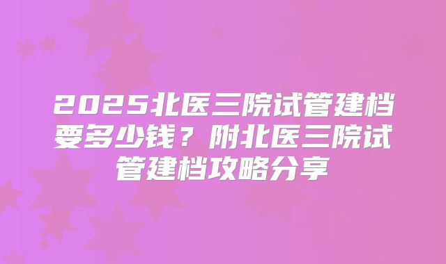 2025北医三院试管建档要多少钱？附北医三院试管建档攻略分享