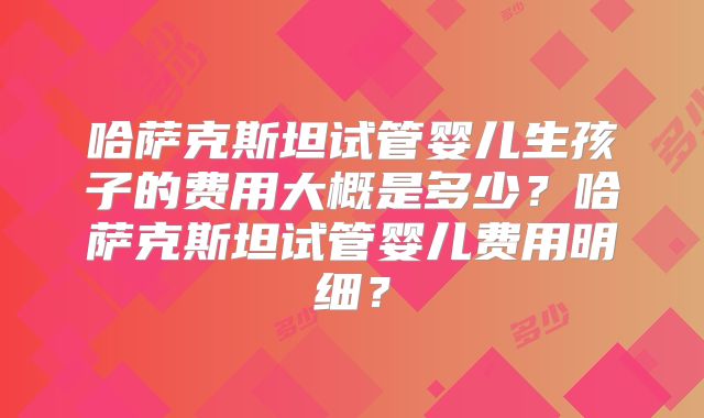 哈萨克斯坦试管婴儿生孩子的费用大概是多少？哈萨克斯坦试管婴儿费用明细？