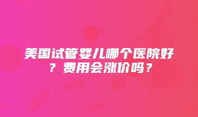 美国试管婴儿哪个医院好?费用会涨价吗?