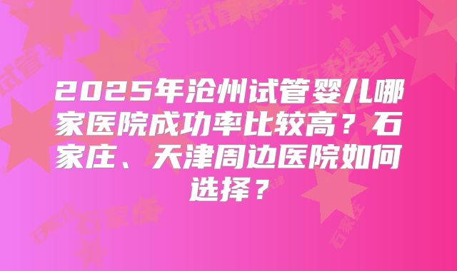 2025年沧州试管婴儿哪家医院成功率比较高？石家庄、天津周边医院如何选择？