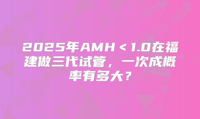 2025年AMH＜1.0在福建做三代试管，一次成概率有多大？